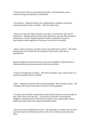 - Você encontrou Ness no apartamento do Seth¿ - Paul perguntou, pois a
encontrara logo que adentrou o condomínio.



- Isso mesmo. – Respirou fundo e fez a pergunta que o magoara ainda mais,
contudo precisava saber a verdade. – Ela vem muito aqui¿



- Nunca a vi aqui, mas Seth vai muito a casa dela... às vezes três vezes em um
mesmo dia. – Aquelas palavras foram como chicote em sua pele. Mas não queria
demonstrar a sua dor naquele momento. Então se despediu e foi para o
apartamento, sendo seguido por Ness que o encontrou no caminho.



- Amor, vamos conversar... por favor ouve o que tenho para te dizer. – Ela estava
desesperada, mas ele não lhe dava atenção e continuava a andar para o
apartamento.



Quando chegaram ao local, tiveram a conversa mais difícil e colocaram fim ao
relacionamento que tentavam manter com tanto sacrifício.



- O que você ainda quer me dizer¿ - Ele estava sentando, com a cabeça baixa e os
cotovelos apoiados sobre os joelhos.



- Jake... – Olha para mim! Foi tudo um mal entendido... Ele me beijou a força. – Ela
conseguiu dizer, apesar do nó que se formava em sua garganta.



- E o que estava fazendo no apartamento dele¿ O que ele faz na sua casa todos os
dias¿ Aliás várias vezes por dia... – Jacob estava chorando e terrivelmente
magoado, sentindo uma dor enorme em seu peito e sem compreender como a
mulher que mais amava fora capaz de tamanha traição.



- Ele vai lá como convidado do meu pai. – Ela respondeu a verdade, mas era claro
que não era para ver Edward que ele ia até lá e isso o deixava com ainda mais
raiva.
 