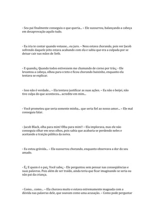 - Seu pai finalmente conseguiu o que queria... – Ele sussurrou, balançando a cabeça
em desaprovação aquilo tudo.



- Eu iria te contar quando votasse... eu juro. – Ness estava chorando, pois ver Jacob
sofrendo daquele jeito estava acabando com ela e sabia que era a culpada por se
deixar cair nas mãos de Seth.



- E quando¿ Quando todos estivessem me chamando de corno por trás¿ - Ele
levantou a cabeça, olhou para o teto e ficou chorando baixinho, enquanto ela
tentava se explicar.



- Isso não é verdade... – Ela tentava justificar as suas ações. – Eu não o beijei, não
tive culpa do que aconteceu... acredite em mim...



- Você prometeu que seria somente minha... que seria fiel ao nosso amor... – Ele mal
conseguia falar.



- Jacob Black, olha para mim! Olha para mim!! – Ela implorava, mas ele não
conseguia olhar em seus olhos, pois sabia que acabaria se perdendo neles e
aceitando a traição pública da noiva.



- Eu estou grávida... – Ela sussurrou chorando, enquanto observava a dor do seu
amado.



- É¿ E quem é o pai¿ Você sabe¿ - Ele perguntou sem pensar nas conseqüências e
suas palavras. Pois além de ser traído, ainda teria que ficar imaginando se seria ou
não pai da criança.



- Como... como... – Ela chorava muito e estava extremamente magoada com a
dúvida nas palavras dele, que soavam como uma acusação. – Como pode perguntar
 