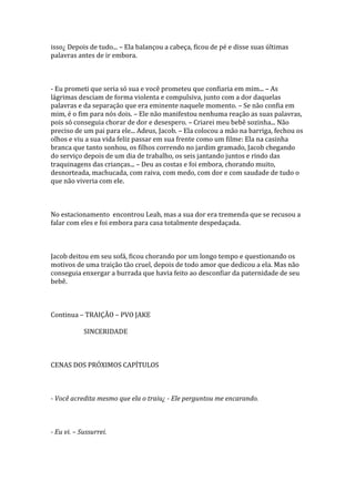 isso¿ Depois de tudo... – Ela balançou a cabeça, ficou de pé e disse suas últimas
palavras antes de ir embora.



- Eu prometi que seria só sua e você prometeu que confiaria em mim... – As
lágrimas desciam de forma violenta e compulsiva, junto com a dor daquelas
palavras e da separação que era eminente naquele momento. – Se não confia em
mim, é o fim para nós dois. – Ele não manifestou nenhuma reação as suas palavras,
pois só conseguia chorar de dor e desespero. – Criarei meu bebê sozinha... Não
preciso de um pai para ele... Adeus, Jacob. – Ela colocou a mão na barriga, fechou os
olhos e viu a sua vida feliz passar em sua frente como um filme: Ela na casinha
branca que tanto sonhou, os filhos correndo no jardim gramado, Jacob chegando
do serviço depois de um dia de trabalho, os seis jantando juntos e rindo das
traquinagens das crianças... – Deu as costas e foi embora, chorando muito,
desnorteada, machucada, com raiva, com medo, com dor e com saudade de tudo o
que não viveria com ele.



No estacionamento encontrou Leah, mas a sua dor era tremenda que se recusou a
falar com eles e foi embora para casa totalmente despedaçada.



Jacob deitou em seu sofá, ficou chorando por um longo tempo e questionando os
motivos de uma traição tão cruel, depois de todo amor que dedicou a ela. Mas não
conseguia enxergar a burrada que havia feito ao desconfiar da paternidade de seu
bebê.



Continua – TRAIÇÃO – PVO JAKE

            SINCERIDADE



CENAS DOS PRÓXIMOS CAPÍTULOS



- Você acredita mesmo que ela o traiu¿ - Ele perguntou me encarando.



- Eu vi. – Sussurrei.
 