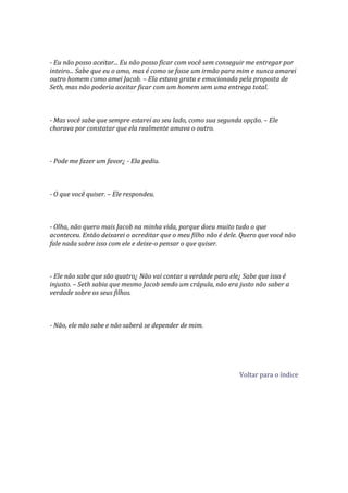 - Eu não posso aceitar... Eu não posso ficar com você sem conseguir me entregar por
inteiro... Sabe que eu o amo, mas é como se fosse um irmão para mim e nunca amarei
outro homem como amei Jacob. – Ela estava grata e emocionada pela proposta de
Seth, mas não poderia aceitar ficar com um homem sem uma entrega total.



- Mas você sabe que sempre estarei ao seu lado, como sua segunda opção. – Ele
chorava por constatar que ela realmente amava o outro.



- Pode me fazer um favor¿ - Ela pediu.



- O que você quiser. – Ele respondeu.



- Olha, não quero mais Jacob na minha vida, porque doeu muito tudo o que
aconteceu. Então deixarei o acreditar que o meu filho não é dele. Quero que você não
fale nada sobre isso com ele e deixe-o pensar o que quiser.



- Ele não sabe que são quatro¿ Não vai contar a verdade para ele¿ Sabe que isso é
injusto. – Seth sabia que mesmo Jacob sendo um crápula, não era justo não saber a
verdade sobre os seus filhos.



- Não, ele não sabe e não saberá se depender de mim.




                                                                Voltar para o índice
 