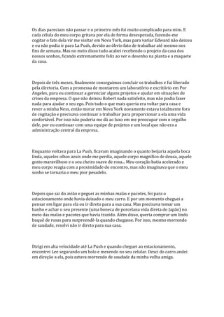 Os dias pareciam não passar e o primeiro mês foi muito complicado para mim. E
cada célula do meu corpo gritava por ela de forma desesperada, fazendo-me
cogitar o fato dela vir me visitar em Nova York, mas para variar Edward não deixou
e eu não podia ir para La Push, devido ao óbvio fato de trabalhar até mesmo nos
fins de semana. Mas no meio disso tudo acabei recebendo o projeto da casa dos
nossos sonhos, ficando extremamente feliz ao ver o desenho na planta e a maquete
da casa.



Depois de três meses, finalmente conseguimos concluir os trabalhos e fui liberado
pela diretoria. Com a promessa de montarem um laboratório e escritório em Por
Angeles, para eu continuar a gerenciar alguns projetos e ajudar em situações de
crises da empresa. O que não deixou Robert nada satisfeito, mas não podia fazer
nada para ajudar o seu ego. Pois tudo o que mais queria era voltar para casa e
rever a minha Ness, então morar em Nova York novamente estava totalmente fora
de cogitação e precisava continuar a trabalhar para proporcionar a ela uma vida
confortável. Por isso não poderia me dá ao luxo em me preocupar com o orgulho
dele, por eu continuar com uma equipe de projetos e um local que não era a
administração central da empresa.



Enquanto voltava para La Push, ficavam imaginando o quanto beijaria aquela boca
linda, aqueles olhos azuis onde me perdia, aquele corpo magnífico de deusa, aquele
gosto maravilhoso e o seu cheiro suave de rosa... Meu coração batia acelerado e
meu corpo reagia com a proximidade do encontro, mas não imaginava que o meu
sonho se tornaria o meu pior pesadelo.



Depois que sai do avião e peguei as minhas malas e pacotes, foi para o
estacionamento onde havia deixado o meu carro. E por um momento cheguei a
pensar em ligar para ela ou ir direto para a sua casa. Mas precisava tomar um
banho e achar o seu presente (uma boneca de porcelana vida direta do Japão) no
meio das malas e pacotes que havia trazido. Além disso, queria comprar um lindo
buquê de rosas para surpreendê-la quando chegasse. Por isso, mesmo morrendo
de saudade, resolvi não ir direto para sua casa.



Dirigi em alta velocidade até La Push e quando cheguei ao estacionamento,
encontrei Lee segurando um bolo e mexendo no seu celular. Desci do carro andei
em direção a ela, pois estava morrendo de saudade da minha velha amiga.
 