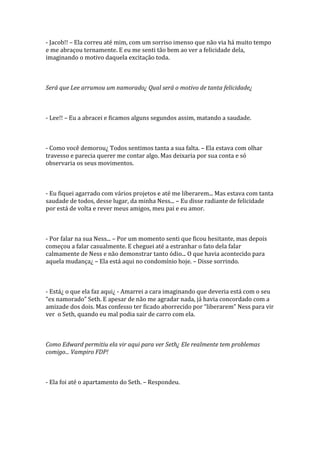 - Jacob!! – Ela correu até mim, com um sorriso imenso que não via há muito tempo
e me abraçou ternamente. E eu me senti tão bem ao ver a felicidade dela,
imaginando o motivo daquela excitação toda.



Será que Lee arrumou um namorado¿ Qual será o motivo de tanta felicidade¿



- Lee!! – Eu a abracei e ficamos alguns segundos assim, matando a saudade.



- Como você demorou¿ Todos sentimos tanta a sua falta. – Ela estava com olhar
travesso e parecia querer me contar algo. Mas deixaria por sua conta e só
observaria os seus movimentos.



- Eu fiquei agarrado com vários projetos e até me liberarem... Mas estava com tanta
saudade de todos, desse lugar, da minha Ness... – Eu disse radiante de felicidade
por está de volta e rever meus amigos, meu pai e eu amor.



- Por falar na sua Ness... – Por um momento senti que ficou hesitante, mas depois
começou a falar casualmente. E cheguei até a estranhar o fato dela falar
calmamente de Ness e não demonstrar tanto ódio... O que havia acontecido para
aquela mudança¿ – Ela está aqui no condomínio hoje. – Disse sorrindo.



- Está¿ o que ela faz aqui¿ - Amarrei a cara imaginando que deveria está com o seu
“ex namorado” Seth. E apesar de não me agradar nada, já havia concordado com a
amizade dos dois. Mas confesso ter ficado aborrecido por “liberarem” Ness para vir
ver o Seth, quando eu mal podia sair de carro com ela.



Como Edward permitiu ela vir aqui para ver Seth¿ Ele realmente tem problemas
comigo... Vampiro FDP!



- Ela foi até o apartamento do Seth. – Respondeu.
 