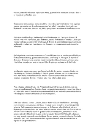 viviam juntos há três anos, e Jake com Anne, que também moravam juntos a dois e
se casariam no final do ano.



Os casais se formaram de forma aleatória e o destino parecia brincar com aqueles
jovens, que acabaram ficando os parceiros “errados” e estariam frente a frente
depois de tantos anos. Sem ter noção do que poderia acontecer naquele encontro.



Sam cursou odontologia na Pennsylvania University e era cirurgião dentista. E
passou sete anos separados, pela distância, de sua namorada de infância Leah, que
cursou biologia na University of Chicago. E depois da especialização que Sam fizera
no Canadá, resolveram viver juntos em Chicago e já estavam morando juntos há
três anos.



Quil depois de estudar quatro anos na Cornell University, se mudou para Michigan
onde conheceu Emily, que estudou letras na University of Michigan. E depois de
dois anos de namoro, se casaram e estavam juntos há quatro anos, vivendo uma
vida feliz e planejavam ter o primeiro filho depois que voltassem de La Push.



Jared partiu na mesma época que Sam e Leah, há dez anos, e estudou direito em
University of California, Berkeley. E depois que terminou o seu curso, se mudou
para New York, onde reencontrou Rachel e os dois começaram a namorar,
casando-se um ano depois e vivendo uma vida feliz há dois anos.



Paul estudou administração em Princeton University e quando terminou o seu
curso, se mudou para Los Angeles. Onde reencontrou uma antiga conhecida, Kim, e
se casou há 4 anos. E os dois viveram uma vida feliz, de amizade, companheirinhos
e muita paixão nos quatro anos que estavam juntos.



Seth foi o último a sair de La Push, apesar de ter iniciado na Stanford University
com dezesseis anos, quando partiu da reserva, todos os outros já haviam partido
há anos. E ele passou os seus quatro anos se dedicando a faculdade de letras e
depois que terminou, fez o seu mestrado com louvor e iniciaria o seu doutorado no
próximo verão. Mas de todos os que saíram daquela reserva, se tornou o mais
famoso e ilustre filho Quileut, pois se tornou autor de um BESTSELLER aclamado
em todo mundo e possuía uma legião de fãs nos quatro cantos do planeta. Contudo
não tinha uma vida amorosa muito boa e passou seus últimos anos sozinhos a
espera de um grande amor.
 