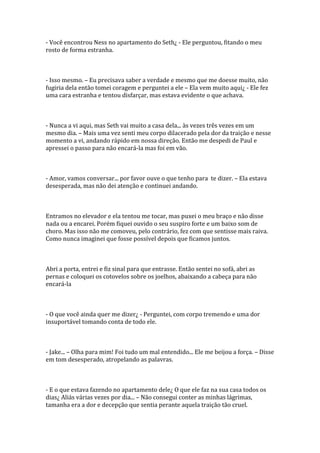 - Você encontrou Ness no apartamento do Seth¿ - Ele perguntou, fitando o meu
rosto de forma estranha.



- Isso mesmo. – Eu precisava saber a verdade e mesmo que me doesse muito, não
fugiria dela então tomei coragem e perguntei a ele – Ela vem muito aqui¿ - Ele fez
uma cara estranha e tentou disfarçar, mas estava evidente o que achava.



- Nunca a vi aqui, mas Seth vai muito a casa dela... às vezes três vezes em um
mesmo dia. – Mais uma vez senti meu corpo dilacerado pela dor da traição e nesse
momento a vi, andando rápido em nossa direção. Então me despedi de Paul e
apressei o passo para não encará-la mas foi em vão.



- Amor, vamos conversar... por favor ouve o que tenho para te dizer. – Ela estava
desesperada, mas não dei atenção e continuei andando.



Entramos no elevador e ela tentou me tocar, mas puxei o meu braço e não disse
nada ou a encarei. Porém fiquei ouvido o seu suspiro forte e um baixo som de
choro. Mas isso não me comoveu, pelo contrário, fez com que sentisse mais raiva.
Como nunca imaginei que fosse possível depois que ficamos juntos.



Abri a porta, entrei e fiz sinal para que entrasse. Então sentei no sofá, abri as
pernas e coloquei os cotovelos sobre os joelhos, abaixando a cabeça para não
encará-la



- O que você ainda quer me dizer¿ - Perguntei, com corpo tremendo e uma dor
insuportável tomando conta de todo ele.



- Jake... – Olha para mim! Foi tudo um mal entendido... Ele me beijou a força. – Disse
em tom desesperado, atropelando as palavras.



- E o que estava fazendo no apartamento dele¿ O que ele faz na sua casa todos os
dias¿ Aliás várias vezes por dia... – Não consegui conter as minhas lágrimas,
tamanha era a dor e decepção que sentia perante aquela traição tão cruel.
 