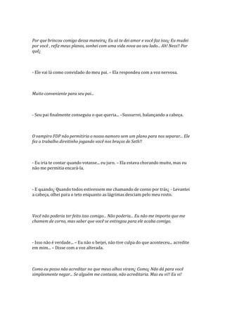 Por que brincou comigo dessa maneira¿ Eu só te dei amor e você faz isso¿ Eu mudei
por você , refiz meus planos, sonhei com uma vida nova ao seu lado... Ah! Ness!! Por
quê¿



- Ele vai lá como convidado do meu pai. – Ela respondeu com a voz nervosa.



Muito conveniente para seu pai...



- Seu pai finalmente conseguiu o que queria... –Sussurrei, balançando a cabeça.



O vampiro FDP não permitiria o nosso namoro sem um plano para nos separar... Ele
fez o trabalho direitinho jogando você nos braços de Seth!!



- Eu iria te contar quando votasse... eu juro. – Ela estava chorando muito, mas eu
não me permitia encará-la.



- E quando¿ Quando todos estivessem me chamando de corno por trás¿ - Levantei
a cabeça, olhei para o teto enquanto as lágrimas desciam pelo meu rosto.



Você não poderia ter feito isso comigo... Não poderia... Eu não me importo que me
chamem de corno, mas saber que você se entregou para ele acaba comigo.



- Isso não é verdade... – Eu não o beijei, não tive culpa do que aconteceu... acredite
em mim... – Disse com a voz alterada.



Como eu posso não acreditar no que meus olhos viram¿ Como¿ Não dá para você
simplesmente negar... Se alguém me contasse, não acreditaria. Mas eu vi!! Eu vi!
 