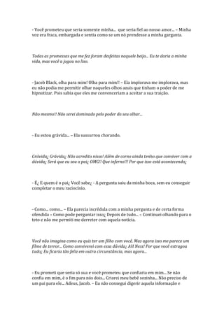 - Você prometeu que seria somente minha... que seria fiel ao nosso amor... – Minha
voz era fraca, embargada e sentia como se um nó prendesse a minha garganta.



Todas as promessas que me fez foram desfeitas naquele beijo... Eu te daria a minha
vida, mas você a jogou no lixo.



- Jacob Black, olha para mim! Olha para mim!! – Ela implorava me implorava, mas
eu não podia me permitir olhar naqueles olhos azuis que tinham o poder de me
hipnotizar. Pois sabia que eles me convenceriam a aceitar a sua traição.



Não mesmo!! Não serei dominado pelo poder do seu olhar...



- Eu estou grávida... – Ela sussurrou chorando.



Grávida¿ Grávida¿ Não acredito nisso! Além de corno ainda tenho que conviver com a
dúvida¿ Será que eu sou o pai¿ OMG!! Que inferno!!! Por que isso está acontecendo¿



- É¿ E quem é o pai¿ Você sabe¿ - A pergunta saiu da minha boca, sem eu conseguir
completar o meu raciocínio.



- Como... como... – Ela parecia incrédula com a minha pergunta e de certa forma
ofendida – Como pode perguntar isso¿ Depois de tudo... – Continuei olhando para o
teto e não me permiti me derreter com aquela notícia.



Você não imagina como eu quis ter um filho com você. Mas agora isso me parece um
filme de terror... Como conviverei com essa dúvida¿ AH Ness! Por que você estragou
tudo¿ Eu ficaria tão feliz em outra circunstância, mas agora...



- Eu prometi que seria só sua e você prometeu que confiaria em mim... Se não
confia em mim, é o fim para nós dois... Criarei meu bebê sozinha... Não preciso de
um pai para ele... Adeus, Jacob. – Eu não consegui digerir aquela informação e
 