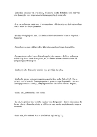 - Como não acreditar em seus olhos¿- Eu estava inerte, deitado no sofá e só via o
teto da parede, pois sinceramente tinha vergonha de encará-lo.



- E se ele realmente a agarrou¿ Já pensou nisso¿ - Ele insistia em abrir meus olhos
contra o que era óbvio para mim.



- Ela deu condição para isso... Era a minha noiva e tinha que se dá ao respeito. –
Respondi.



- Pense bem no que está fazendo... Não vai querer ficar longe do seu filho.



- Provavelmente não é meu... Estou longe há três meses... – Se Ness realmente
estivesse grávida antes de eu partir, eu já saberia. Mas se não me contou, foi
porque engravidou depois.



- Você nem sabe de quanto tempo é essa gravidez. Ou sabe¿



- Você acha que eu teria cabeça para perguntar isso a ela¿ Fala sério! – Ele só
poderia está brincando. Quem perguntaria quanto tempo de gravidez com um
chifre gigantesco na cabeça¿ Só Quil poderia ter uma idéia absurda daquela.



- Você a ama, então reflita com calma.



- Eu sei... Só preciso ficar sozinho e deixar essa dor passar. – Estava estourando de
dor de cabeça e ficar discutindo se o filho era meu ou não ajudaria muito naquele
momento.



- Tudo bem, irei embora. Mas se precisar de algo me lig. Tá¿
 