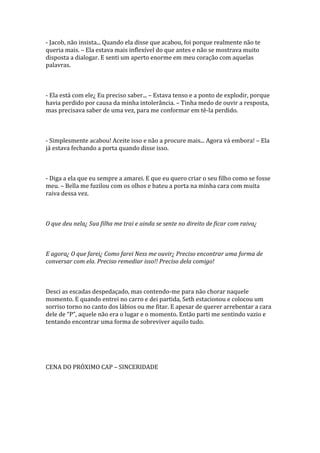 - Jacob, não insista... Quando ela disse que acabou, foi porque realmente não te
queria mais. – Ela estava mais inflexível do que antes e não se mostrava muito
disposta a dialogar. E senti um aperto enorme em meu coração com aquelas
palavras.



- Ela está com ele¿ Eu preciso saber... – Estava tenso e a ponto de explodir, porque
havia perdido por causa da minha intolerância. – Tinha medo de ouvir a resposta,
mas precisava saber de uma vez, para me conformar em tê-la perdido.



- Simplesmente acabou! Aceite isso e não a procure mais... Agora vá embora! – Ela
já estava fechando a porta quando disse isso.



- Diga a ela que eu sempre a amarei. E que eu quero criar o seu filho como se fosse
meu. – Bella me fuzilou com os olhos e bateu a porta na minha cara com muita
raiva dessa vez.



O que deu nela¿ Sua filha me trai e ainda se sente no direito de ficar com raiva¿



E agora¿ O que farei¿ Como farei Ness me ouvir¿ Preciso encontrar uma forma de
conversar com ela. Preciso remediar isso!! Preciso dela comigo!



Desci as escadas despedaçado, mas contendo-me para não chorar naquele
momento. E quando entrei no carro e dei partida, Seth estacionou e colocou um
sorriso torno no canto dos lábios ou me fitar. E apesar de querer arrebentar a cara
dele de “P”, aquele não era o lugar e o momento. Então parti me sentindo vazio e
tentando encontrar uma forma de sobreviver aquilo tudo.




CENA DO PRÓXIMO CAP – SINCERIDADE
 