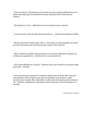 - O que aconteceu¿- Ele perguntou com aquela voz sexy, enquanto Bella lançava um
olhar reprovador para ele, deixando claro que sabia que tinha o dedo dele na
história.



- Eles brigaram, só isso. – Bella disse com ar de desprezo para o marido.



- A coisa é séria¿ O Seth me disse que Jacob voltou e... – Ele foi interrompido por Bella.



- Muito conveniente o Seth te ligar. Não é¿ - Ela estava com ódio profundo, por sentir
que tudo não passava de uma armação para separar Ness de Jacob.



- Olha só Edward, sua filha está passando por um momento delicado e se puder nos
dá licença eu agradeceria. – Ela disse com a voz rude para ele.



- Você estava falando em se mudar... Podemos voltar para Londres e recomeçar longe
disso tudo. – Ele disse.



- Você está mais preocupado em ir embora e afastar Ness de Jacob. Não vê que ela
está sofrendo¿ Você se importa com a dor da sua filha¿ Se você quiser ir para
Londres, fica a vontade. Mas minha filha e eu ficaremos. OK¿ Agora pode nos deixar a
sós. – Ela disse rispidamente, esforçando-se para não gritar com ele tamanho era o
seu ódio.



                                                                     Voltar para o índice
 