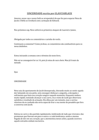 SINCERIDADE escrita por GLAUCIABLACK
Amores, nesse cap o nosso Seth se arrependerá do que fez para separar Ness de
Jacob. E Bella se revoltará com a armação de Edward.



Nos próximos cap, Ness sofrerá os primeiros ataques de Laurent e James.



Obrigada por todos os comentários e carinho de vocês.

Continuem a comentar!! Como já disse, os comentários são combustíveis para os
meus dedinhos.



Estou iniciando a semana com o término do nono livro.

Não sei se conseguirei ler os 14, pois já estou de saco cheio. Mas já li mais da
metade.



bjus



SINCERIDADE



Ness saiu do apartamento de Jacob desesperada, chorando muito ao sentir aquela
dor latejando em seu peito, sem conseguir disfarçar a angustia, a decepção e
sofrimento que fazia seu coração sangrar naquele momento. Enquanto andava
muito rápido, tentando alcançar o seu carro, viu o rosto de Leah que observava
satisfeita o resultado da armação. Ela olhou por um instante, mas o sorriso
vitorioso da ex cunhada não seria capaz de tirar a sua mente do pesadelo que fora
a conversa com Jacob.



Entrou no carro e deu partida rapidamente, lembrando de tudo que viveram e das
promessas que fizeram um para o outro e a cada lembrança, sentia a mesma
fisgada de dor em seu coração, que a atormentou meses antes, quando ocorrera
aquele estranho embate ma lareira.
 