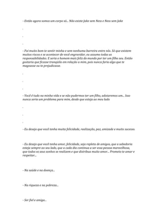 - Então agora somos um corpo só... Não existe Jake sem Ness e Ness sem Jake

.

.

.

- Foi muito bom te sentir minha e sem nenhuma barreira entre nós. Só que existem
muitos riscos e se acontecer de você engravidar, eu assumo todas as
responsabilidades. E seria o homem mais feliz do mundo por ter um filho seu. Então
gostaria que ficasse tranqüila em relação a mim, pois nunca faria algo que te
magoasse ou te prejudicasse.

.

.

.

- Você é tudo na minha vida e se não pudermos ter um filho, adotaremos um... Isso
nunca seria um problema para mim, desde que esteja ao meu lado

.

.

.

- Eu desejo que você tenha muita felicidade, realização, paz, amizade e muito sucesso.



- Eu desejo que você tenha amor, felicidade, seja repleta de amigos, que a sabedoria
esteja sempre ao seu lado, que a cada dia continua a ser essa pessoa maravilhosa,
que todos os seus sonhos se realizem e que distribua muito amor... Prometo te amar e
respeitar...



- Na saúde e na doença...



- Na riqueza e na pobreza...



- Ser fiel e amiga...
 
