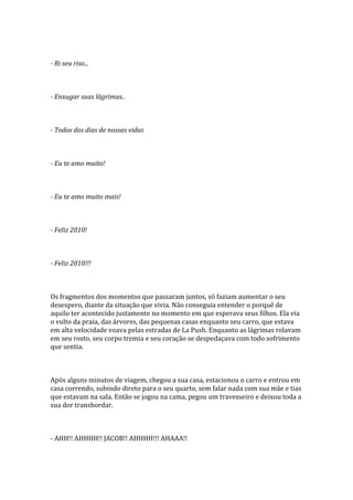 - Ri seu riso...



- Enxugar suas lágrimas..



- Todos dos dias de nossas vidas



- Eu te amo muito!



- Eu te amo muito mais!



- Feliz 2010!



- Feliz 2010!!!



Os fragmentos dos momentos que passaram juntos, só faziam aumentar o seu
desespero, diante da situação que vivia. Não conseguia entender o porquê de
aquilo ter acontecido justamente no momento em que esperava seus filhos. Ela via
o vulto da praia, das árvores, das pequenas casas enquanto seu carro, que estava
em alta velocidade voava pelas estradas de La Push. Enquanto as lágrimas rolavam
em seu rosto, seu corpo tremia e seu coração se despedaçava com todo sofrimento
que sentia.



Após alguns minutos de viagem, chegou a sua casa, estacionou o carro e entrou em
casa correndo, subindo direto para o seu quarto, sem falar nada com sua mãe e tias
que estavam na sala. Então se jogou na cama, pegou um travesseiro e deixou toda a
sua dor transbordar.



- AHH!! AHHHH!! JACOB!! AHHHH!!! AHAAA!!
 