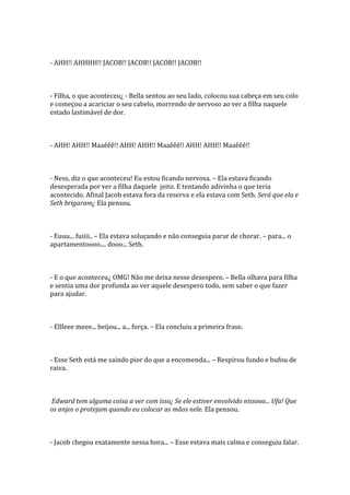 - AHH!! AHHHH!! JACOB!! JACOB!! JACOB!! JACOB!!



- Filha, o que aconteceu¿ - Bella sentou ao seu lado, colocou sua cabeça em seu colo
e começou a acariciar o seu cabelo, morrendo de nervoso ao ver a filha naquele
estado lastimável de dor.



- AHH! AHH!! Maaêêê!! AHH! AHH!! Maaêêê!! AHH! AHH!! Maaêêê!!



- Ness, diz o que aconteceu! Eu estou ficando nervosa. – Ela estava ficando
desesperada por ver a filha daquele jeito. E tentando adivinha o que teria
acontecido. Afinal Jacob estava fora da reserva e ela estava com Seth. Será que ela e
Seth brigaram¿ Ela pensou.



- Euuu... fuiiii.. – Ela estava soluçando e não conseguia parar de chorar. – para... o
apartamentoooo.... dooo... Seth.



- E o que aconteceu¿ OMG! Não me deixa nesse desespero. – Bella olhava para filha
e sentia uma dor profunda ao ver aquele desespero todo, sem saber o que fazer
para ajudar.



- Ellleee meee... beijou... a... força. – Ela concluiu a primeira frase.



- Esse Seth está me saindo pior do que a encomenda... – Respirou fundo e bufou de
raiva.



Edward tem alguma coisa a ver com isso¿ Se ele estiver envolvido nissooo... Ufa! Que
os anjos o protejam quando eu colocar as mãos nele. Ela pensou.



- Jacob chegou exatamente nessa hora... – Esse estava mais calma e conseguiu falar.
 