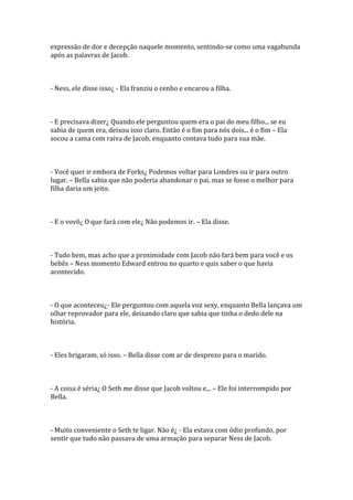 expressão de dor e decepção naquele momento, sentindo-se como uma vagabunda
após as palavras de Jacob.



- Ness, ele disse isso¿ - Ela franziu o cenho e encarou a filha.



- E precisava dizer¿ Quando ele perguntou quem era o pai do meu filho... se eu
sabia de quem era, deixou isso claro. Então é o fim para nós dois... é o fim – Ela
socou a cama com raiva de Jacob, enquanto contava tudo para sua mãe.



- Você quer ir embora de Forks¿ Podemos voltar para Londres ou ir para outro
lugar. – Bella sabia que não poderia abandonar o pai, mas se fosse o melhor para
filha daria um jeito.



- E o vovô¿ O que fará com ele¿ Não podemos ir. – Ela disse.



- Tudo bem, mas acho que a proximidade com Jacob não fará bem para você e os
bebês – Ness momento Edward entrou no quarto e quis saber o que havia
acontecido.



- O que aconteceu¿- Ele perguntou com aquela voz sexy, enquanto Bella lançava um
olhar reprovador para ele, deixando claro que sabia que tinha o dedo dele na
história.



- Eles brigaram, só isso. – Bella disse com ar de desprezo para o marido.



- A coisa é séria¿ O Seth me disse que Jacob voltou e... – Ele foi interrompido por
Bella.



- Muito conveniente o Seth te ligar. Não é¿ - Ela estava com ódio profundo, por
sentir que tudo não passava de uma armação para separar Ness de Jacob.
 