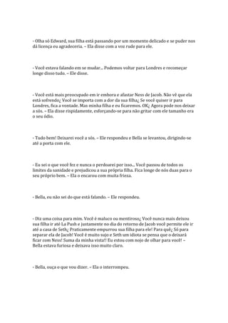 - Olha só Edward, sua filha está passando por um momento delicado e se puder nos
dá licença eu agradeceria. – Ela disse com a voz rude para ele.



- Você estava falando em se mudar... Podemos voltar para Londres e recomeçar
longe disso tudo. – Ele disse.



- Você está mais preocupado em ir embora e afastar Ness de Jacob. Não vê que ela
está sofrendo¿ Você se importa com a dor da sua filha¿ Se você quiser ir para
Londres, fica a vontade. Mas minha filha e eu ficaremos. OK¿ Agora pode nos deixar
a sós. – Ela disse rispidamente, esforçando-se para não gritar com ele tamanho era
o seu ódio.



- Tudo bem! Deixarei você a sós. – Ele respondeu e Bella se levantou, dirigindo-se
até a porta com ele.



- Eu sei o que você fez e nunca o perdoarei por isso... Você passou de todos os
limites da sanidade e prejudicou a sua própria filha. Fica longe de nós duas para o
seu próprio bem. – Ela o encarou com muita frieza.



- Bella, eu não sei do que está falando. – Ele respondeu.



- Diz uma coisa para mim. Você é maluco ou mentiroso¿ Você nunca mais deixou
sua filha ir até La Push e justamente no dia do retorno de Jacob você permite ele ir
até a casa de Seth¿ Praticamente empurrou sua filha para ele! Para quê¿ Só para
separar ela de Jacob! Você é muito sujo e Seth um idiota se pensa que o deixará
ficar com Ness! Suma da minha vista!! Eu estou com nojo de olhar para você! –
Bella estava furiosa e deixava isso muito claro.



- Bella, ouça o que vou dizer. – Ela o interrompeu.
 