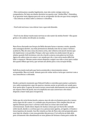 - Nós continuamos casados legalmente, mas não conte comigo como sua
companheira. De hoje em diante dormirei no quarto com “minha filha”. Entendeu¿
E se aprontar mais alguma para ela vai se arrepender do dia em que virou vampiro.
– Ela colocou as mãos sobre a cintura e o desafiou.



- Você está nervosa e vou relevar isso o que está dizendo.



- Você via me deixar muito mais nervosa se não sumir da minha frente! –Ela quase
gritou e ele andou em direção as escadas.



Ness ficou chorando nos braços de Bella durante horas e mesmo a noite, quando
não conseguia dormir, sua mãe permaneceu deitada com ela na cama e tentava
acalmá-la. Mas de uma coisa ela estava certa, não voltaria com Jacob mesmo que
ele implorasse o seu perdão. Porque a dor que sentia era ainda maior do que a
abalou quando Seth terminou com ela e Jacob a atacou com palavras terríveis.
Agora ela sabia como era amar e ser amada por ele, e isso seria muito difícil de
lidar e esquecer. Mesmo assim estava disposta a seguir sua vida e viver para cuidas
dos quatro filhos que teria, que seriam um alento para o seu coração ferido.



Seth ficou muito mal pelo que havia acontecido e sinceramente estava
arrependido. Mas era tarde demais para ele voltar atrás e teria que conviver com a
sua consciência o cobrando.



Desde o primeiro momento que Edward Cullen o convidou para jantar a primeira
vez, sabia exatamente o que ele queria e mesmo assim se permitiu ser usado para
ficar perto dela. E apesar de nunca terem conversado abertamente em um plano ou
em separar Ness de Jacob, isso era implícito em suas conversas e ele estava
disposto a fazer tudo para recuperá-la.



Sabia que de certa forma Jacob a amava, mas ele não era homem para ela e nunca
seria capaz de dá o amor, e o cuidado que ela precisava. Pelo simples fato de ser
egoísta demais para isso e a forma como fazia as coisas não eram nada
convencionais. Soube disso depois de muitas coisas que Lee havia lhe contado
sobre Jacob, dando o a certeza que era a pessoa mais egoísta, arrogante, irritante e
inescrupulosa do mundo. Isso lhe remetia ao fato de Ness não está preparada para
esse tipo de relação e com essa gravidez tão precoce. E só sofreria ao lado dele,
pois certamente não abandonaria os seus planos de fortuna e fama para cuidar de
 