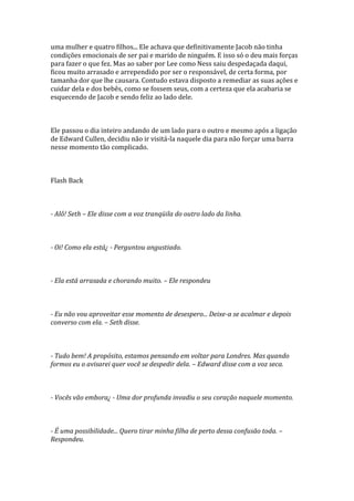 uma mulher e quatro filhos... Ele achava que definitivamente Jacob não tinha
condições emocionais de ser pai e marido de ninguém. E isso só o deu mais forças
para fazer o que fez. Mas ao saber por Lee como Ness saiu despedaçada daqui,
ficou muito arrasado e arrependido por ser o responsável, de certa forma, por
tamanha dor que lhe causara. Contudo estava disposto a remediar as suas ações e
cuidar dela e dos bebês, como se fossem seus, com a certeza que ela acabaria se
esquecendo de Jacob e sendo feliz ao lado dele.



Ele passou o dia inteiro andando de um lado para o outro e mesmo após a ligação
de Edward Cullen, decidiu não ir visitá-la naquele dia para não forçar uma barra
nesse momento tão complicado.



Flash Back



- Alô! Seth – Ele disse com a voz tranqüila do outro lado da linha.



- Oi! Como ela está¿ - Perguntou angustiado.



- Ela está arrasada e chorando muito. – Ele respondeu



- Eu não vou aproveitar esse momento de desespero... Deixe-a se acalmar e depois
converso com ela. – Seth disse.



- Tudo bem! A propósito, estamos pensando em voltar para Londres. Mas quando
formos eu o avisarei quer você se despedir dela. – Edward disse com a voz seca.



- Vocês vão embora¿ - Uma dor profunda invadiu o seu coração naquele momento.



- É uma possibilidade... Quero tirar minha filha de perto dessa confusão toda. –
Respondeu.
 