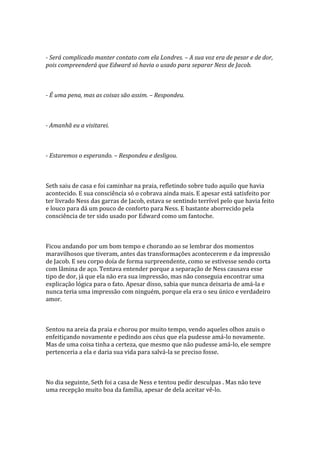 - Será complicado manter contato com ela Londres. – A sua voz era de pesar e de dor,
pois compreenderá que Edward só havia o usado para separar Ness de Jacob.



- É uma pena, mas as coisas são assim. – Respondeu.



- Amanhã eu a visitarei.



- Estaremos o esperando. – Respondeu e desligou.



Seth saiu de casa e foi caminhar na praia, refletindo sobre tudo aquilo que havia
acontecido. E sua consciência só o cobrava ainda mais. E apesar está satisfeito por
ter livrado Ness das garras de Jacob, estava se sentindo terrível pelo que havia feito
e louco para dá um pouco de conforto para Ness. E bastante aborrecido pela
consciência de ter sido usado por Edward como um fantoche.



Ficou andando por um bom tempo e chorando ao se lembrar dos momentos
maravilhosos que tiveram, antes das transformações acontecerem e da impressão
de Jacob. E seu corpo doía de forma surpreendente, como se estivesse sendo corta
com lâmina de aço. Tentava entender porque a separação de Ness causava esse
tipo de dor, já que ela não era sua impressão, mas não conseguia encontrar uma
explicação lógica para o fato. Apesar disso, sabia que nunca deixaria de amá-la e
nunca teria uma impressão com ninguém, porque ela era o seu único e verdadeiro
amor.



Sentou na areia da praia e chorou por muito tempo, vendo aqueles olhos azuis o
enfeitiçando novamente e pedindo aos céus que ela pudesse amá-lo novamente.
Mas de uma coisa tinha a certeza, que mesmo que não pudesse amá-lo, ele sempre
pertenceria a ela e daria sua vida para salvá-la se preciso fosse.



No dia seguinte, Seth foi a casa de Ness e tentou pedir desculpas . Mas não teve
uma recepção muito boa da família, apesar de dela aceitar vê-lo.
 
