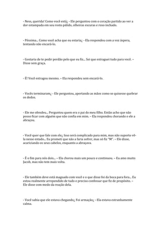 - Ness, querida! Como você está¿ - Ele perguntou com o coração partido ao ver a
dor estampada em seu rosto pálido, olheiras escuras e roso inchado.



- Péssima... Como você acha que eu estaria¿ - Ela respondeu com a voz áspera,
tentando não encará-lo.



- Gostaria de te pedir perdão pelo que eu fiz... Sei que estraguei tudo para você. –
Disse sem graça.



- É! Você estragou mesmo. – Ela respondeu sem encará-lo.



- Vocês terminaram¿ - Ele perguntou, apertando as mãos como se quisesse quebrar
os dedos.



- Ele me ofendeu... Perguntou quem era o pai do meu filho. Então acho que não
posso ficar com alguém que não confia em mim. – Ela respondeu chorando e ele a
abraçou.



- Você quer que fale com ele¿ Isso será complicado para mim, mas não suporto vê-
la nesse estado... Eu prometi que não a faria sofrer, mas só fiz “M”. – Ele disse,
acariciando os seus cabelos, enquanto a abraçava.



- É o fim para nós dois... – Ela chorou mais um pouco e continuou. – Eu amo muito
Jacob, mas não tem mais volta.



- Ele também deve está magoado com você e o que disse foi da boca para fora... Eu
estou realmente arrependido de tudo e preciso confessar que fiz de propósito. –
Ele disse com medo da reação dela.



- Você sabia que ele estava chegando¿ Foi armação¿ - Ela estava estranhamente
calma.
 