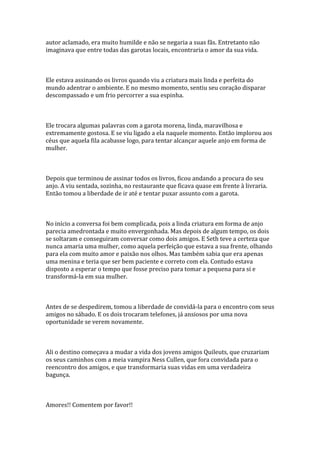 autor aclamado, era muito humilde e não se negaria a suas fãs. Entretanto não
imaginava que entre todas das garotas locais, encontraria o amor da sua vida.



Ele estava assinando os livros quando viu a criatura mais linda e perfeita do
mundo adentrar o ambiente. E no mesmo momento, sentiu seu coração disparar
descompassado e um frio percorrer a sua espinha.



Ele trocara algumas palavras com a garota morena, linda, maravilhosa e
extremamente gostosa. E se viu ligado a ela naquele momento. Então implorou aos
céus que aquela fila acabasse logo, para tentar alcançar aquele anjo em forma de
mulher.



Depois que terminou de assinar todos os livros, ficou andando a procura do seu
anjo. A viu sentada, sozinha, no restaurante que ficava quase em frente à livraria.
Então tomou a liberdade de ir até e tentar puxar assunto com a garota.



No início a conversa foi bem complicada, pois a linda criatura em forma de anjo
parecia amedrontada e muito envergonhada. Mas depois de algum tempo, os dois
se soltaram e conseguiram conversar como dois amigos. E Seth teve a certeza que
nunca amaria uma mulher, como aquela perfeição que estava a sua frente, olhando
para ela com muito amor e paixão nos olhos. Mas também sabia que era apenas
uma menina e teria que ser bem paciente e correto com ela. Contudo estava
disposto a esperar o tempo que fosse preciso para tomar a pequena para si e
transformá-la em sua mulher.



Antes de se despedirem, tomou a liberdade de convidá-la para o encontro com seus
amigos no sábado. E os dois trocaram telefones, já ansiosos por uma nova
oportunidade se verem novamente.



Ali o destino começava a mudar a vida dos jovens amigos Quileuts, que cruzariam
os seus caminhos com a meia vampira Ness Cullen, que fora convidada para o
reencontro dos amigos, e que transformaria suas vidas em uma verdadeira
bagunça.



Amores!! Comentem por favor!!
 