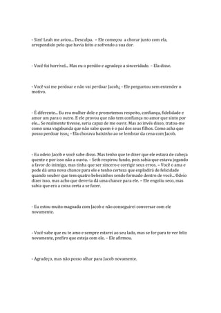 - Sim! Leah me aviou... Desculpa. – Ele começou a chorar junto com ela,
arrependido pelo que havia feito e sofrendo a sua dor.



- Você foi horrível... Mas eu o perdôo e agradeço a sinceridade. – Ela disse.



- Você vai me perdoar e não vai perdoar Jacob¿ - Ele perguntou sem entender o
motivo.



- É diferente... Eu era mulher dele e prometemos respeito, confiança, fidelidade e
amor um para o outro. E ele provou que não tem confiança no amor que sinto por
ele... Se realmente tivesse, seria capaz de me ouvir. Mas ao invés disso, tratou-me
como uma vagabunda que não sabe quem é o pai dos seus filhos. Como acha que
posso perdoar isso¿ - Ela chorava baixinho ao se lembrar da cena com Jacob.



- Eu odeio Jacob e você sabe disso. Mas tenho que te dizer que ele estava de cabeça
quente e por isso não a ouviu. – Seth respirou fundo, pois sabia que estava jogando
a favor do inimigo, mas tinha que ser sincero e corrigir seus erros. – Você o ama e
pode dá uma nova chance para ele e tenho certeza que explodirá de felicidade
quando souber que tem quatro bebezinhos sendo formado dentro de você... Odeio
dizer isso, mas acho que deveria dá uma chance para ele. – Ele engoliu seco, mas
sabia que era a coisa certa a se fazer.



- Eu estou muito magoada com Jacob e não conseguirei conversar com ele
novamente.



- Você sabe que eu te amo e sempre estarei ao seu lado, mas se for para te ver feliz
novamente, prefiro que esteja com ele. – Ele afirmou.



- Agradeço, mas não posso olhar para Jacob novamente.
 