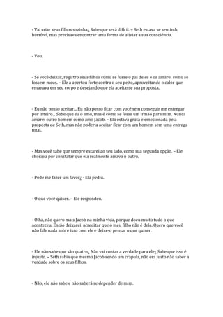 - Vai criar seus filhos sozinha¿ Sabe que será difícil. – Seth estava se sentindo
horrível, mas precisava encontrar uma forma de aliviar a sua consciência.



- Vou.



- Se você deixar, registro seus filhos como se fosse o pai deles e os amarei como se
fossem meus. – Ele a apertou forte contra o seu peito, aproveitando o calor que
emanava em seu corpo e desejando que ela aceitasse sua proposta.



- Eu não posso aceitar... Eu não posso ficar com você sem conseguir me entregar
por inteiro... Sabe que eu o amo, mas é como se fosse um irmão para mim. Nunca
amarei outro homem como amo Jacob. – Ela estava grata e emocionada pela
proposta de Seth, mas não poderia aceitar ficar com um homem sem uma entrega
total.



- Mas você sabe que sempre estarei ao seu lado, como sua segunda opção. – Ele
chorava por constatar que ela realmente amava o outro.



- Pode me fazer um favor¿ - Ela pediu.



- O que você quiser. – Ele respondeu.



- Olha, não quero mais Jacob na minha vida, porque doeu muito tudo o que
aconteceu. Então deixarei acreditar que o meu filho não é dele. Quero que você
não fale nada sobre isso com ele e deixe-o pensar o que quiser.



- Ele não sabe que são quatro¿ Não vai contar a verdade para ele¿ Sabe que isso é
injusto. – Seth sabia que mesmo Jacob sendo um crápula, não era justo não saber a
verdade sobre os seus filhos.



- Não, ele não sabe e não saberá se depender de mim.
 