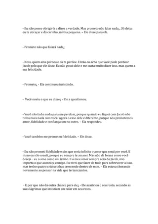 - Eu não posso obrigá-la a dizer a verdade. Mas prometo não falar nada... Só deixa
eu te abraçar e dá carinho, minha pequena. – Ele disse para ela.



- Promete não que falará nada¿



- Ness, quem ama perdoa e eu te perdoe. Então eu acho que você pode perdoar
Jacob pelo que ele disse. Eu não gosto dele e me custa muito dizer isso, mas quero a
sua felicidade.



- Promete¿ - Ela continuou insistindo.



- Você ouviu o que eu disse¿ - Ele a questionou.



- Você não tinha nada para me perdoar, porque quando eu fiquei com Jacob não
tinha mais nada com você. Agora o caso dele é diferente, porque nós prometemos
amor, fidelidade e confiança um no outro. – Ela respondeu.



- Você também me prometeu fidelidade. – Ele disse.



- Eu não prometi fidelidade e sim que seria infinito o amor que senti por você. E
nisso eu não menti, porque eu sempre te amarei. Mas não da forma como você
deseja... eu o amo como um irmão. E o meu amor sempre será do Jacob, não
importa o que aconteça comigo. Eu terei que fazer de tudo para sobreviver a isso,
mas tenho quatro criaturinhas crescendo dentro de mim. – Ela estava chorando
novamente ao pensar na vida que teriam juntos.



 - E por que não dá outra chance para ele¿ - Ele acariciou o seu rosto, secando as
suas lágrimas que insistiam em rolar em seu rosto.
 