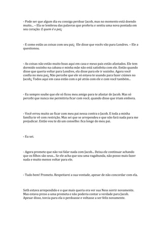 - Pode ser que algum dia eu consiga perdoar Jacob, mas no momento está doendo
muito... – Ela se lembrou das palavras que proferiu e sentiu uma nova pontada em
seu coração: E quem é o pai¿



- E como estão as coisas com seu pai¿ Ele disse que vocês vão para Londres. – Ele a
questionou.



- As coisas não estão muito boas aqui em casa e meus pais estão afastados. Ele tem
dormido sozinho na cabana e minha mãe não está satisfeita com ele. Então quando
disse que queria voltar para Londres, ela disse para ele ir sozinho. Agora você
confia no meu pai¿ Não percebe que ele só estava te usando para fazer ciúmes no
Jacob¿ Todos aqui em casa estão com o pé atrás com ele e com você também...



- Eu sempre soube que ele só ficou meu amigo para te afastar de Jacob. Mas só
percebi que nunca me permitiria ficar com você, quando disse que iriam embora.



- Você errou muito ao ficar com meu pai nessa contra o Jacob. E toda a minha
família te vê com restrição. Mas sei que se arrependeu e que não fará nada para me
prejudicar. Então vou te dá um conselho: fica longe do meu pai.



- Eu sei.



- Agora promete que não vai falar nada com Jacob... Deixa ele continuar achando
que os filhos são seus... Se ele acha que sou uma vagabunda, não posso mais fazer
nada e muito menos voltar para ele.



- Tudo bem! Prometo. Respeitarei a sua vontade, apesar de não concordar com ela.



Seth estava arrependido e o que mais queria era ver sua Ness sorrir novamente.
Mas estava preso a uma prometa e não poderia contar a verdade para Jacob.
Apesar disso, torcia para ela o perdoasse e voltasse a ser feliz novamente.
 