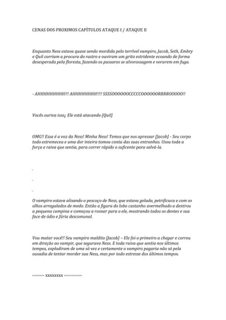 CENAS DOS PROXIMOS CAPÍTULOS ATAQUE I / ATAQUE II



Enquanto Ness estava quase sendo mordida pelo terrível vampiro, Jacob, Seth, Embry
e Quil corriam a procura do rastro e ouviram um grito estridente ecoando de forma
desesperada pela floresta, fazendo os passaros se alvorossagem e vorarem em fuga.




- AHHHHHHHHH!!! AHHHHHHHH!!!! SSSSOOOOOOCCCCCOOOOOORRRROOOOO!!



Vocês ouriva isso¿ Ele está atacando [Quil]



OMG!! Essa é a voz da Ness! Minha Ness! Temos que nos apressar [Jacob] - Seu corpo
todo estremeceu e uma dor inteira tomou conta das suas entranhas. Usou toda a
força e raiva que sentia, para correr rápido o suficente para salvá-la.



.

.

.

O vampiro estava alisando o pescoço de Ness, que estava gelada, petrificaca e com os
olhos arregalados de medo. Então a figura do lobo castanho avermelhado a dentrou
a pequena campina e começou a rosnar para o ele, mostrando todos os dentes e sua
face de ódio e fúria descomunal.



Vou matar você!! Seu vampiro maldito [Jacob] – Ele foi o primeiro a chegar e correu
em direção ao vampir, que segurava Ness. E toda raiva que sentia nos últimos
tempos, explodiram de uma só vez e certamente o vampiro pagaria não só pela
ousadia de tentar morder sua Ness, mas por todo estresse dos últimos tempos.



-------- xxxxxxxx ------------
 