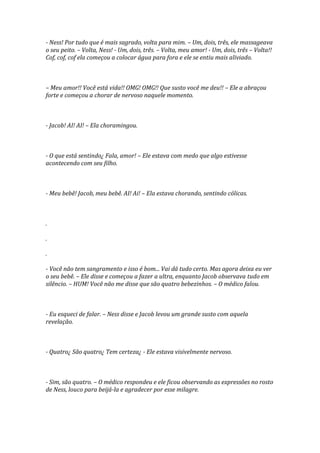 - Ness! Por tudo que é mais sagrado, volta para mim. – Um, dois, três, ele massageava
o seu peito. – Volta, Ness! - Um, dois, três. – Volta, meu amor! - Um, dois, três – Volta!!
Cof, cof, cof ela começou a colocar água para fora e ele se entiu mais aliviado.



– Meu amor!! Você está vida!! OMG! OMG!! Que susto você me deu!! – Ele a abraçou
forte e começou a chorar de nervoso naquele momento.



- Jacob! AI! AI! – Ela choramingou.



- O que está sentindo¿ Fala, amor! – Ele estava com medo que algo estivesse
acontecendo com seu filho.



- Meu bebê! Jacob, meu bebê. AI! Ai! – Ela estava chorando, sentindo cólicas.



.

.

.

- Você não tem sangramento e isso é bom... Vai dá tudo certo. Mas agora deixa eu ver
o seu bebê. – Ele disse e começou a fazer a ultra, enquanto Jacob observava tudo em
silêncio. – HUM! Você não me disse que são quatro bebezinhos. – O médico falou.



- Eu esqueci de falar. – Ness disse e Jacob levou um grande susto com aquela
revelação.



- Quatro¿ São quatro¿ Tem certeza¿ - Ele estava visivelmente nervoso.



- Sim, são quatro. – O médico respondeu e ele ficou observando as expressões no rosto
de Ness, louco para beijá-la e agradecer por esse milagre.
 