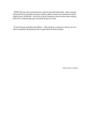 - HUM!! Pelo que vejo você passaram a semana do natal muito bem... Essas crianças
não poderima ser geradas em época melhor, afinal o natal é um momento de amor,
alegria, paz e de família. – Ele sorriu e Jacob começou a chorar muito como criança,
pois teve a comprovação quer precisava de que era o pai.



- É ssim! O nosso natal foi maravilhoso. – Ness afirmou e começou a chorar, ao ver o
choro compulsivo de Jacob que não se aguentava de tanta emoção.




                                                                 Voltar para o índice
 