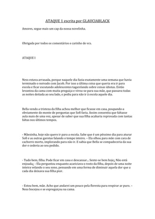 ATAQUE 1 escrita por GLAUCIABLACK
Amores, segue mais um cap da nossa novelinha.



Obrigada por todos os comentários e carinho de vcs.



ATAQUE I




Ness estava arrasada, porque naquele dia fazia exatamente uma semana que havia
terminado o noivado com Jacob. Por isso a última coisa que queria era ir para
escola e ficar escutando adolescentes tagarelando sobre coisas idiotas. Então
levantou da cama com muita preguiça e virou-se para sua mãe, que passava todas
as noites deitada ao seu lado, e pediu para não ir à escola aquele dia.



Bella vendo a tristeza da filha achou melhor que ficasse em casa, poupando-a
obviamente do monte de perguntas que Sofi faria. Assim consentiu que faltasse
aula mais de uma vez, apesar de saber que sua filha acabaria reprovada com tantas
faltas nos últimos tempos.



- Mãezinha, hoje não quero ir para a escola. Sabe que é um péssimo dia para aturar
Sofi e as outras garotas falando o tempo inteiro. – Ela olhou para mãe com cara de
cachorro morto, implorando para não ir. E sabia que Bella se compadeceria da sua
dor e cederia ao seu pedido.



- Tudo bem, filha. Pode ficar em casa e descansar... Sente-se bem hoje¿ Não está
enjoada¿ - Ela perguntou enquanto acariciava o rosto da filha, depois de uma noite
inteira velando o seu sono, pensando em uma forma de diminuir aquela dor que a
cada dia deixava sua filha pior.



- Estou bem, mãe. Acho que andarei um pouco pela floresta para respirar ar puro. –
Ness bocejou e se espreguiçou na cama.
 