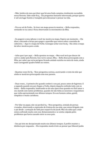 - Mãe, lembro do meu pai dizer que há uma linda campina, totalmente escondida
nessa floresta. Sabe onde fica¿ - Ela perguntou bastante interessada, porque queria
ir até um lugar bonito e tranqüilo para descansar e pensar na vida.



- Fica ao sul de Forks... Se tiver um mapa posso te mostrar. – Bella respondeu,
sentando-se na cama e ficou observando os movimentos da filha.



- Eu pegarei o meu iphone e você me mostra no mapa. Espera um momento. – Ela
disse, esticando o braço para pegar o aparelho que estava sobre a mesinha de
cabeceira. – Aqui é o mapa de Forks. Consegue achar esse local¿ - Ela colou o mapa
da tela e mostrou para a mãe.



- Acho que é por aqui. – Bella apontou no mapa. – Mas você terá que descer de
carro e andar pela floresta. Isso vai te cansar, filha. – Bella disse preocupada com a
filha, por saber que seria perigoso ficando andado sozinha no meio do mato, ainda
mais carregando quadro bebês no ventre.



- Quantas vezes foi lá¿ - Ness perguntou curiosa, acariciando o rosto da mãe que
ainda se mostrava preocupada com esse passeio.



- Duas vezes... A primeira foi quando conheci o seu pai, pouco antes de fugirmos. E
a segunda quando seu pai chegou a Forks, depois daquela confusão toda com os
lobos. – Bella respondeu, lembrando-se de uma época boa quando era fácil amar o
seu marido sem tantos problemas, quando ele não tinha as neuroses e esquisitices
que vinha apresentando nos últimos tempos. Era um homem calmo, gentil,
simpático e muito carinhoso.



- Por falar no papai, não vai perdoá-lo¿ - Ness perguntou, sentada de pernas
cruzadas, observando a expressão de tristeza de sua mãe, que estava brigada com
o pai desde a armação de Seth para separá-la do Jacob. Mas ela sabia que a mãe
estava sofrendo muito com esse distanciamento e se sentia culpada pelos
problemas que havia causado entre os seus pais.



- Seu pai tem me decepcionado muito nos últimos tempos. E prefiro manter a
distância por enquanto. – Ela respondeu muito triste ao pensar que Edward podia
 
