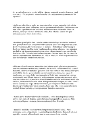 ter armado algo contra a própria filha. – Vamos mudar de assunto¿ Quer que eu vá
com você¿ - Ela perguntou, tentando mudar o foco da conversa que em nada lhe
agradava.



- Acho que não... Quero andar um pouco sozinha e pensar no que farei da minha
vida a partir de agora. – Ela virou o rosto, para sua mãe não vê-la chorar mais uma
vez, e uma lágrima rolou em seu rosto. Mesmo tentando esconder o choro e a
tristeza, sabia que sua mãe não estava alheia. Mas odiava a face de dor que
colocava quando ficava muito triste.



- Você tem que superar isso... Sei que está ferida com o que aconteceu, mas você
tem quatro bebezinhos crescendo dentro de você. Então pare de pensar em como
Jacob foi estúpido. Ele realmente não te merece. – Bella não se conformava por
Jacob ter tratado sua filha como vagabunda. E apesar de saber que ele a amava de
verdade, e até tinha os seus motivos para isso, não aceitava a forma como havia
falado sua filha. Odiando quando ela começava a chorar e sentir dor por causa da
maldita impressão que ele teve com ela. Isso só reforçava o fato de que Ness tinha
que esquecer dele e se manter afastada.



- Mãe, está doendo muito e não tenho como não me sentir péssima. Apesar saber
que um dia essa cicatriz fechará e a minha dor acabará. – Ness continuava a chorar
baixinho, lembrando de tudo o que viveu com ele e sentindo falta do seu amor para
confortá-la. E a dor que sentia não era meramente emocional, mas capaz de
machucar o seu corpo de forma avassaladora. Então fazia o possível para pensar
somente nos seus filhos e afastar as lembranças que tanto a maltratavam, e a dor
que torturava o seu corpo inteiro. Contudo era inevitável se lembrar dos beijos, das
caricias, das noites intensas de amor, do toque suave em sua pele, da forma como a
olhava fazendo seu corpo inteiro estremecer, do desejo avassalado que sentia
(mesmo grávida) de fazer amor com ele... Tudo fazia falta e isso causava lhe dor e
vontade de reviver tudo novamente, apesar da mágoa que sentia.



- Vamos parar de choro e levantar dessa cama. – Bella deu um pulo da cama e
correu para o closet, disposta a escolher uma roupa para Ness, antes que Alice
entrasse saltitando e pegasse algo completamente fora de noção.



- Sabe que minha tia vai querer te matar por me vestir como você¿ - Ness
conseguiu sorrir pela primeira vez, achando graça da afobação da mãe. E sabendo
que Alice entraria saltitando pelo quarto para arrumá-la para escola.
 