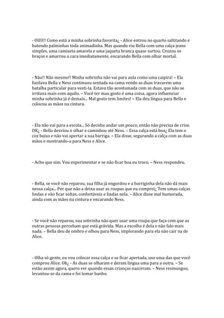 - OIIII!! Como está a minha sobrinha favorita¿ - Alice entrou no quarto saltitando e
batendo palminhas toda animadinha. Mas quando viu Bella com uma calça jeans
simples, uma camiseta amarela e uma jaqueta branca quase surtou. Cruzou os
braços e amarrou a cara imediatamente, encarando Bella com olhar mortal.



- Não!! Não mesmo!! Minha sobrinha não vai para aula como uma caipira! – Ela
fuzilava Bella e Ness continuou sentada na cama vendo as duas travarem uma
batalha particular para vesti-la. Estava tão acostumada com as duas, que não se
irritava mais com aquilo. – Você ter mau gosto é uma coisa, agora influenciar
minha sobrinha já é demais... Mal gosto tem limites! – Ela deu língua para Bella e
colocou as mãos na cintura.



- Ela não vai para a escola... Só decidiu andar um pouco, então não precisa de crise.
OK¿ - Bella desviou o olhar e caminhou até Ness. – Essa calça está boa¿ Ela tem o
coz baixo e não vai apertar a sua barriga. – Ela disse, segurando a calça com as duas
mãos e mostrando-a para Ness e Alice.



- Acho que sim. Vou experimentar e se não ficar boa eu troco. – Ness respondeu.



- Bella, se você não reparou, sua filha já engordou e a barriginha dela não dá mais
nessa calça... Por que não a deixa usar as roupas que eu comprei¿ Tem umas calças
lindas e vão ficar soltas, confortáveis e lindas nela. – Alice disse mal humorada,
ainda com as mãos na cintura e encarando Ness.



- Se você não reparou, sua sobrinha não quer usar uma roupa que faça com que as
outras pessoas percebam que está grávida. Mas a escolha é dela e não falo mais
nada. – Bella deu de ombro e olhou para Ness, implorando para ela não cair na de
Alice.



- Olha só gente, eu vou colocar essa calça e se ficar apertada, uso uma das que você
comprou Alice. Ok¿ - As duas se olharam e deram língua uma para a outra. – Se
estão assim agora, quero ver quando essas crianças nasceram. – Ness resmungou,
levantou-se da cama e foi tomar banho.
 