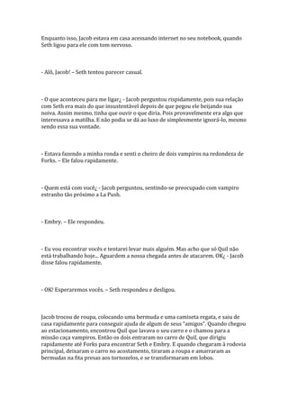 Enquanto isso, Jacob estava em casa acessando internet no seu notebook, quando
Seth ligou para ele com tom nervoso.



- Alô, Jacob! – Seth tentou parecer casual.



- O que aconteceu para me ligar¿ - Jacob perguntou rispidamente, pois sua relação
com Seth era mais do que insustentável depois de que pegou ele beijando sua
noiva. Assim mesmo, tinha que ouvir o que diria. Pois provavelmente era algo que
interessava a matilha. E não podia se dá ao luxo de simplesmente ignorá-lo, mesmo
sendo essa sua vontade.



- Estava fazendo a minha ronda e senti o cheiro de dois vampiros na redondeza de
Forks. – Ele falou rapidamente.



- Quem está com você¿ - Jacob perguntou, sentindo-se preocupado com vampiro
estranho tão próximo a La Push.



- Embry. – Ele respondeu.



- Eu vou encontrar vocês e tentarei levar mais alguém. Mas acho que só Quil não
está trabalhando hoje... Aguardem a nossa chegada antes de atacarem. OK¿ - Jacob
disse falou rapidamente.



- OK! Esperaremos vocês. – Seth respondeu e desligou.



Jacob trocou de roupa, colocando uma bermuda e uma camiseta regata, e saiu de
casa rapidamente para conseguir ajuda de algum de seus “amigos”. Quando chegou
ao estacionamento, encontrou Quil que lavava o seu carro e o chamou para a
missão caça vampiros. Então os dois entraram no carro de Quil, que dirigiu
rapidamente até Forks para encontrar Seth e Embry. E quando chegaram à rodovia
principal, deixaram o carro no acostamento, tiraram a roupa e amarraram as
bermudas na fita presas aos tornozelos, e se transformaram em lobos.
 