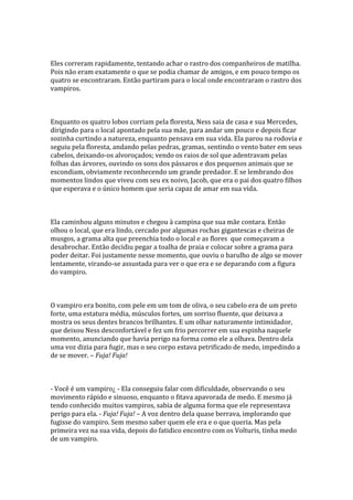 Eles correram rapidamente, tentando achar o rastro dos companheiros de matilha.
Pois não eram exatamente o que se podia chamar de amigos, e em pouco tempo os
quatro se encontraram. Então partiram para o local onde encontraram o rastro dos
vampiros.



Enquanto os quatro lobos corriam pela floresta, Ness saia de casa e sua Mercedes,
dirigindo para o local apontado pela sua mãe, para andar um pouco e depois ficar
sozinha curtindo a natureza, enquanto pensava em sua vida. Ela parou na rodovia e
seguiu pela floresta, andando pelas pedras, gramas, sentindo o vento bater em seus
cabelos, deixando-os alvoroçados; vendo os raios de sol que adentravam pelas
folhas das árvores, ouvindo os sons dos pássaros e dos pequenos animais que se
escondiam, obviamente reconhecendo um grande predador. E se lembrando dos
momentos lindos que viveu com seu ex noivo, Jacob, que era o pai dos quatro filhos
que esperava e o único homem que seria capaz de amar em sua vida.



Ela caminhou alguns minutos e chegou à campina que sua mãe contara. Então
olhou o local, que era lindo, cercado por algumas rochas gigantescas e cheiras de
musgos, a grama alta que preenchia todo o local e as flores que começavam a
desabrochar. Então decidiu pegar a toalha de praia e colocar sobre a grama para
poder deitar. Foi justamente nesse momento, que ouviu o barulho de algo se mover
lentamente, virando-se assustada para ver o que era e se deparando com a figura
do vampiro.



O vampiro era bonito, com pele em um tom de oliva, o seu cabelo era de um preto
forte, uma estatura média, músculos fortes, um sorriso fluente, que deixava a
mostra os seus dentes brancos brilhantes. E um olhar naturamente intimidador,
que deixou Ness desconfortável e fez um frio percorrer em sua espinha naquele
momento, anunciando que havia perigo na forma como ele a olhava. Dentro dela
uma voz dizia para fugir, mas o seu corpo estava petrificado de medo, impedindo a
de se mover. – Fuja! Fuja!



- Você é um vampiro¿ - Ela conseguiu falar com dificuldade, observando o seu
movimento rápido e sinuoso, enquanto o fitava apavorada de medo. E mesmo já
tendo conhecido muitos vampiros, sabia de alguma forma que ele representava
perigo para ela. - Fuja! Fuja! – A voz dentro dela quase berrava, implorando que
fugisse do vampiro. Sem mesmo saber quem ele era e o que queria. Mas pela
primeira vez na sua vida, depois do fatidico encontro com os Volturis, tinha medo
de um vampiro.
 
