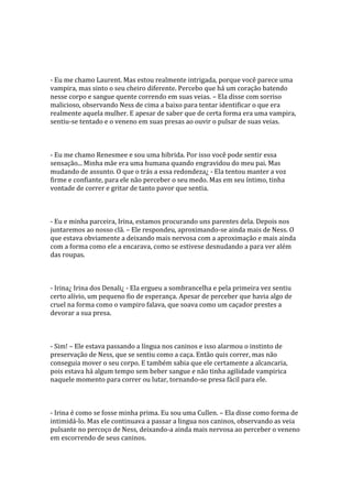- Eu me chamo Laurent. Mas estou realmente intrigada, porque você parece uma
vampira, mas sinto o seu cheiro diferente. Percebo que há um coração batendo
nesse corpo e sangue quente correndo em suas veias. – Ela disse com sorriso
malicioso, observando Ness de cima a baixo para tentar identificar o que era
realmente aquela mulher. E apesar de saber que de certa forma era uma vampira,
sentiu-se tentado e o veneno em suas presas ao ouvir o pulsar de suas veias.



- Eu me chamo Renesmee e sou uma hibrida. Por isso você pode sentir essa
sensação... Minha mãe era uma humana quando engravidou do meu pai. Mas
mudando de assunto. O que o trás a essa redondeza¿ - Ela tentou manter a voz
firme e confiante, para ele não perceber o seu medo. Mas em seu íntimo, tinha
vontade de correr e gritar de tanto pavor que sentia.



- Eu e minha parceira, Irina, estamos procurando uns parentes dela. Depois nos
juntaremos ao nosso clã. – Ele respondeu, aproximando-se ainda mais de Ness. O
que estava obviamente a deixando mais nervosa com a aproximação e mais ainda
com a forma como ele a encarava, como se estivese desnudando a para ver além
das roupas.



- Irina¿ Irina dos Denali¿ - Ela ergueu a sombrancelha e pela primeira vez sentiu
certo alívio, um pequeno fio de esperança. Apesar de perceber que havia algo de
cruel na forma como o vampiro falava, que soava como um caçador prestes a
devorar a sua presa.



- Sim! – Ele estava passando a língua nos caninos e isso alarmou o instinto de
preservação de Ness, que se sentiu como a caça. Então quis correr, mas não
conseguia mover o seu corpo. E também sabia que ele certamente a alcancaria,
pois estava há algum tempo sem beber sangue e não tinha agilidade vampirica
naquele momento para correr ou lutar, tornando-se presa fácil para ele.



- Irina é como se fosse minha prima. Eu sou uma Cullen. – Ela disse como forma de
intimidá-lo. Mas ele continuava a passar a lingua nos caninos, observando as veia
pulsante no percoço de Ness, deixando-a ainda mais nervosa ao perceber o veneno
em escorrendo de seus caninos.
 