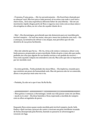 - É mesmo¿ É uma pena... – Ele riu sarcasticamente. – Ela ficará bem chateada por
eu almoçar você. Não leve para o lado pessoal, só eu estou com sede e você tem o
cheiro bom... Será uma experiência diferente beber de uma híbrida. – Ele em um
movimento rápido chegou perto de Ness e segurou seus rosto com as duas mãos e
ela arregalou os olhos, ao ver a face do caçador diante de si.



- Não! – Ela choramingou, percebendo que não demoraria para ser mordida pelo
terrível vampiro. – Se você me matar, meu pai e meus tios acabarão com você. – Ela
o ameaçou, na tentativa de refrear o seu ataque, mas percebeu que ele não
desistiria de sua presa facilmente.



- Eles não saberão que fui eu. – Ele riu, virou a de costas e começou a alisar o seu
lindo pesçoco, preparando-se para mordinda. Então ela griu o mais alto que podia,
pedindo aos céus que alguém de sua familia ouvisse o seu pedido de socorro. –
Irina está caçando e depois me entenderei com ela. Mas acho que não se importará
por ter mordido você.



- Eu estou grávida... Tenha piedade dos meus filhos. – Ela implorou, rezando para
que existisse um pouco de humanidade nele. Mas ele pareceu não ter se comovido,
alisou o seu pescoço mais uma vez e riu.



- Piedade¿ Eu não sei o que é isso. Ra Ra Ra Ra.



- AHHHHHHHHH!!! AHHHHHHHH!!!! SSSSOOOOOOCCCCCOOOOOORRRROOOOO!!
– Ness gritou e começou a choramingar, vendo sua vida passar como em um filme.
– Jacob eu te amo! – Ela disse baixinho e ficou esperando a mordida do vampiro
com os olhos arregalados de pavor.



Enquanto Ness estava quase sendo mordida pelo terrível vampiro, Jacob, Seth,
Embry e Quil corriam a procura do rastro e ouviram um grito estridente ecoando
de forma desesperada pela floresta, fazendo os passaros se alvorossagem e
vorarem em fuga.
 