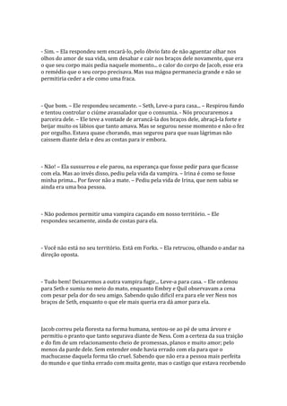 - Sim. – Ela respondeu sem encará-lo, pelo óbvio fato de não aguentar olhar nos
olhos do amor de sua vida, sem desabar e cair nos braços dele novamente, que era
o que seu corpo mais pedia naquele momento... o calor do corpo de Jacob, esse era
o remédio que o seu corpo precisava. Mas sua mágoa permanecia grande e não se
permitiria ceder a ele como uma fraca.



- Que bom. – Ele respondeu secamente. – Seth, Leve-a para casa... – Respirou fundo
e tentou controlar o ciúme avassalador que o consumia. - Nós procuraremos a
parceira dele. – Ele teve a vontade de arrancá-la dos braços dele, abraçá-la forte e
beijar muito os lábios que tanto amava. Mas se segurou nesse momento e não o fez
por orgulho. Estava quase chorando, mas segurou para que suas lágrimas não
caissem diante dela e deu as costas para ir embora.



- Não! – Ela sussurrou e ele parou, na esperança que fosse pedir para que ficasse
com ela. Mas ao invés disso, pediu pela vida da vampira. – Irina é como se fosse
minha prima... Por favor não a mate. – Pediu pela vida de Irina, que nem sabia se
ainda era uma boa pessoa.



- Não podemos permitir uma vampira caçando em nosso território. – Ele
respondeu secamente, ainda de costas para ela.



- Você não está no seu território. Está em Forks. – Ela retrucou, olhando o andar na
direção oposta.



- Tudo bem! Deixaremos a outra vampira fugir... Leve-a para casa. – Ele ordenou
para Seth e sumiu no meio do mato, enquanto Embry e Quil observavam a cena
com pesar pela dor do seu amigo. Sabendo quão dificil era para ele ver Ness nos
braços de Seth, enquanto o que ele mais queria era dá amor para ela.



Jacob correu pela floresta na forma humana, sentou-se ao pé de uma árvore e
permitiu o pranto que tanto segurava diante de Ness. Com a certeza da sua traição
e do fim de um relacionamento cheio de promessas, planos e muito amor; pelo
menos da parde dele. Sem entender onde havia errado com ela para que o
machucasse daquela forma tão cruel. Sabendo que não era a pessoa mais perfeita
do mundo e que tinha errado com muita gente, mas o castigo que estava recebendo
 