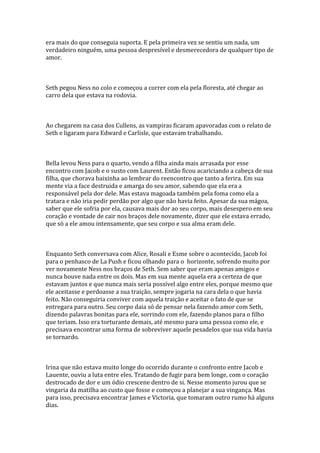 era mais do que conseguia suporta. E pela primeira vez se sentiu um nada, um
verdadeiro ninguém, uma pessoa despresível e desmerecedora de qualquer tipo de
amor.



Seth pegou Ness no colo e começou a correr com ela pela floresta, até chegar ao
carro dela que estava na rodovia.



Ao chegarem na casa dos Cullens, as vampiras ficaram apavoradas com o relato de
Seth e ligaram para Edward e Carlisle, que estavam trabalhando.



Bella levou Ness para o quarto, vendo a filha ainda mais arrasada por esse
encontro com Jacob e o susto com Laurent. Então ficou acariciando a cabeça de sua
filha, que chorava baixinha ao lembrar do reencontro que tanto a ferira. Em sua
mente via a face destruida e amarga do seu amor, sabendo que ela era a
responsável pela dor dele. Mas estava magoada também pela foma como ela a
tratara e não iria pedir perdão por algo que não havia feito. Apesar da sua mágoa,
saber que ele sofria por ela, causava mais dor ao seu corpo, mais desespero em seu
coração e vontade de cair nos braços dele novamente, dizer que ele estava errado,
que só a ele amou intensamente, que seu corpo e sua alma eram dele.



Enquanto Seth conversava com Alice, Rosali e Esme sobre o acontecido, Jacob foi
para o penhasco de La Push e ficou olhando para o horizonte, sofrendo muito por
ver novamente Ness nos braços de Seth. Sem saber que eram apenas amigos e
nunca houve nada entre os dois. Mas em sua mente aquela era a certeza de que
estavam juntos e que nunca mais seria possível algo entre eles, porque mesmo que
ele aceitasse e perdoasse a sua traição, sempre jogaria na cara dela o que havia
feito. Não conseguiria conviver com aquela traição e aceitar o fato de que se
entregara para outro. Seu corpo daia só de pensar nela fazendo amor com Seth,
dizendo palavras bonitas para ele, sorrindo com ele, fazendo planos para o filho
que teriam. Isso era torturante demais, até mesmo para uma pessoa como ele, e
precisava encontrar uma forma de sobreviver aquele pesadelos que sua vida havia
se tornardo.



Irina que não estava muito longe do ocorrido durante o confronto entre Jacob e
Lauente, ouviu a luta entre eles. Tratando de fugir para bem longe, com o coração
destrocado de dor e um ódio crescene dentro de si. Nesse momento jurou que se
vingaria da matilha ao custo que fosse e começou a planejar a sua vingança. Mas
para isso, precisava encontrar James e Victoria, que tomaram outro rumo há alguns
dias.
 