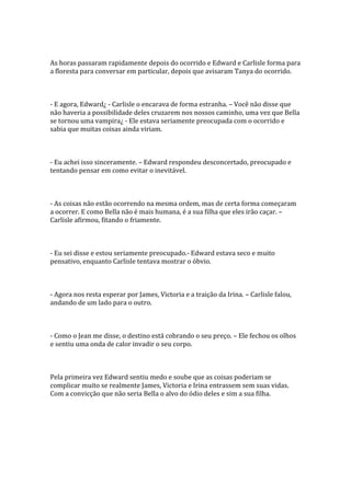As horas passaram rapidamente depois do ocorrido e Edward e Carlisle forma para
a floresta para conversar em particular, depois que avisaram Tanya do ocorrido.



- E agora, Edward¿ - Carlisle o encarava de forma estranha. – Você não disse que
não haveria a possibilidade deles cruzarem nos nossos caminho, uma vez que Bella
se tornou uma vampira¿ - Ele estava seriamente preocupada com o ocorrido e
sabia que muitas coisas ainda viriam.



- Eu achei isso sinceramente. – Edward respondeu desconcertado, preocupado e
tentando pensar em como evitar o inevitável.



- As coisas não estão ocorrendo na mesma ordem, mas de certa forma começaram
a ocorrer. E como Bella não é mais humana, é a sua filha que eles irão caçar. –
Carlisle afirmou, fitando o friamente.



- Eu sei disse e estou seriamente preocupado.- Edward estava seco e muito
pensativo, enquanto Carlisle tentava mostrar o óbvio.



- Agora nos resta esperar por James, Victoria e a traição da Irina. – Carlisle falou,
andando de um lado para o outro.



- Como o Jean me disse, o destino está cobrando o seu preço. – Ele fechou os olhos
e sentiu uma onda de calor invadir o seu corpo.



Pela primeira vez Edward sentiu medo e soube que as coisas poderiam se
complicar muito se realmente James, Victoria e Irina entrassem sem suas vidas.
Com a convicção que não seria Bella o alvo do ódio deles e sim a sua filha.
 