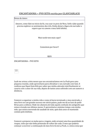 ENCANTADORA – PVO SETH escrita por GLAUCIABLACK
Notas do Autor:

 Amores, como falei no inicio da fic, vou usar os pvos de Ness, Seth e Jake quando
  precisa explorar os sentimentos dos três. Então deixei a figura do narrador e
                    espero que vcs amem o meu Seth fofinho.



                            Mais tarde tem mais caps!!



                              Comentem por favor!!



                                       BJUS

ENCANTADORA – PVO SETH




Leah me avisou a dois meses que nos encontraríamos em La Push para uma
pequena reunião, onde aproveitaria para oficializar o seu noivado com Sam. E
confesso que fiquei bem feliz por saber que minha adorada irmã finalmente se
casaria com o amor de sua vida, depois de tantos anos sofrendo com um namoro a
distância.



Comecei a organizar a minha vida e como já havia terminado o meu mestrado, e
meu livro era um grande sucesso em vários países, pude me dá ao luxo de pedir
férias para a editora. Onde me afastaria de toda aquela confusão de autógrafos que
estava vivendo nos últimos meses. E aproveitaria o máximo tempo com minha
mãe, que estava morrendo de saudade de mim, após dois anos só mantendo
contato pelo telefone.



Comecei a preparar as malas para a viagem, onde arrumei uma boa quantidade de
roupas, visto que não tinha pretensão de voltar tão cedo. E meu que poderia
começar a escrever a continuação do meu livro lá em La Push, e a única coisa que
 