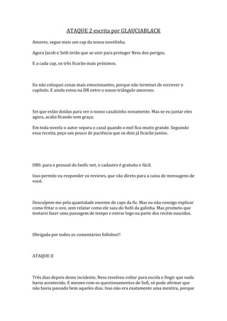 ATAQUE 2 escrita por GLAUCIABLACK
Amores, segue mais um cap da nossa novelinha.

Agora Jacob e Seth terão que se unir para proteger Ness dos perigos.

E a cada cap, os três ficarão mais próximos.



Eu não coloquei cenas mais emocionantes, porque não terminei de escrever o
capítulo. E ainda estou na DR entre o nosso triângulo amoroso.



Sei que estão doidas para ver o nosso casalzinho novamente. Mas se eu juntar eles
agora, acaba ficando sem graça;

Em toda novela o autor separa o casal quando o mel fica muito grande. Seguindo
essa receita, peço um pouco de paciência que os dois já ficarão juntos.




OBS: para o pessoal do fanfic net, o cadastro é gratuito e fácil.

Isso permite eu responder os reviews, que vão direto para a caixa de mensagens de
você.



Desculpem-me pela quantidade enorme de caps da fic. Mas eu não consigo explicar
como fritar o ovo, sem relatar como ele saiu do fiofó da galinha. Mas prometo que
tentarei fazer uma passagem de tempo e entrar logo na parte dos recém nascidos.



Obrigada por todos os comentários fofinhos!!



ATAQUE II



Três dias depois desse incidente, Ness resolveu voltar para escola e fingir que nada
havia acontecido. E mesmo com os questionamentos de Sofi, só pode afirmar que
não havia passado bem aqueles dias. Isso não era exatamente uma mentira, porque
 