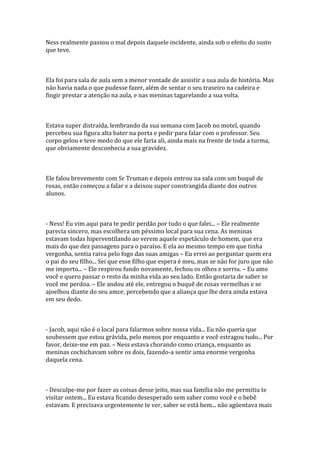 Ness realmente passou o mal depois daquele incidente, ainda sob o efeito do susto
que teve.



Ela foi para sala de aula sem a menor vontade de assistir a sua aula de história. Mas
não havia nada o que pudesse fazer, além de sentar o seu traseiro na cadeira e
fingir prestar a atenção na aula, e nas meninas tagarelando a sua volta.



Estava super distraída, lembrando da sua semana com Jacob no motel, quando
percebeu sua figura alta bater na porta e pedir para falar com o professor. Seu
corpo gelou e teve medo do que ele faria ali, ainda mais na frente de toda a turma,
que obviamente desconhecia a sua gravidez.



Ele falou brevemente com Sr Truman e depois entrou na sala com um buquê de
rosas, então começou a falar e a deixou super constrangida diante dos outros
alunos.



- Ness! Eu vim aqui para te pedir perdão por tudo o que falei... – Ele realmente
parecia sincero, mas escolhera um péssimo local para sua cena. As meninas
estavam todas hiperventilando ao verem aquele espetáculo de homem, que era
mais do que dez passagens para o paraíso. E ela ao mesmo tempo em que tinha
vergonha, sentia raiva pelo fogo das suas amigas – Eu errei ao perguntar quem era
o pai do seu filho... Sei que esse filho que espera é meu, mas se não for juro que não
me importo... – Ele respirou fundo novamente, fechou os olhos e sorriu. – Eu amo
você e quero passar o resto da minha vida ao seu lado. Então gostaria de saber se
você me perdoa. – Ele andou até ele, entregou o buquê de rosas vermelhas e se
ajoelhou diante do seu amor, percebendo que a aliança que lhe dera ainda estava
em seu dedo.



- Jacob, aqui não é o local para falarmos sobre nossa vida... Eu não queria que
soubessem que estou grávida, pelo menos por enquanto e você estragou tudo... Por
favor, deixe-me em paz. – Ness estava chorando como criança, enquanto as
meninas cochichavam sobre os dois, fazendo-a sentir uma enorme vergonha
daquela cena.



- Desculpe-me por fazer as coisas desse jeito, mas sua família não me permitiu te
visitar ontem... Eu estava ficando desesperado sem saber como você e o bebê
estavam. E precisava urgentemente te ver, saber se está bem... não agüentava mais
 