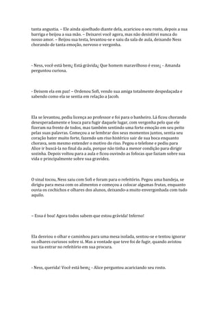 tanta angustia. – Ele ainda ajoelhado diante dela, acariciou o seu rosto, depois a sua
barriga e beijou a sua mão. – Deixarei você agora, mas não desistirei nunca do
nosso amor. – Beijou sua testa, levantou-se e saiu da sala de aula, deixando Ness
chorando de tanta emoção, nervoso e vergonha.



- Ness, você está bem¿ Está grávida¿ Que homem maravilhoso é esse¿ - Amanda
perguntou curiosa.



- Deixem ela em paz! – Ordenou Sofi, vendo sua amiga totalmente despedaçada e
sabendo como ela se sentia em relação a Jacob.



Ela se levantou, pediu licença ao professor e foi para o banheiro. Lá ficou chorando
desesperadamente e louca para fugir daquele lugar, com vergonha pelo que ele
fizeram na frente de todos, mas também sentindo uma forte emoção em seu peito
pelas suas palavras. Começou a se lembrar dos seus momentos juntos, sentia seu
coração bater muito forte, fazendo um riso histérico sair de sua boca enquanto
chorava, sem mesmo entender o motivo do riso. Pegou o telefone e pediu para
Alice ir buscá-la no final da aula, porque não tinha a menor condição para dirigir
sozinha. Depois voltou para a aula e ficou ouvindo as fofocas que faziam sobre sua
vida e principalmente sobre sua gravidez.



O sinal tocou, Ness saiu com Sofi e foram para o refeitório. Pegou uma bandeja, se
dirigiu para mesa com os alimentos e começou a colocar algumas frutas, enquanto
ouvia os cochichos e olhares dos alunos, deixando-a muito envergonhada com tudo
aquilo.



– Essa é boa! Agora todos sabem que estou grávida! Inferno!



Ela desviou o olhar e caminhou para uma mesa isolada, sentou-se e tentou ignorar
os olhares curiosos sobre si. Mas a vontade que teve foi de fugir, quando avistou
sua tia entrar no refeitório em sua procura.



- Ness, querida! Você está bem¿ - Alice perguntou acariciando seu rosto.
 