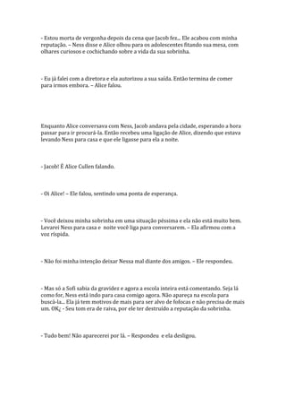 - Estou morta de vergonha depois da cena que Jacob fez... Ele acabou com minha
reputação. – Ness disse e Alice olhou para os adolescentes fitando sua mesa, com
olhares curiosos e cochichando sobre a vida da sua sobrinha.



- Eu já falei com a diretora e ela autorizou a sua saída. Então termina de comer
para irmos embora. – Alice falou.




Enquanto Alice conversava com Ness, Jacob andava pela cidade, esperando a hora
passar para ir procurá-la. Então recebeu uma ligação de Alice, dizendo que estava
levando Ness para casa e que ele ligasse para ela a noite.



- Jacob! É Alice Cullen falando.



- Oi Alice! – Ele falou, sentindo uma ponta de esperança.



- Você deixou minha sobrinha em uma situação péssima e ela não está muito bem.
Levarei Ness para casa e noite você liga para conversarem. – Ela afirmou com a
voz ríspida.



- Não foi minha intenção deixar Nessa mal diante dos amigos. – Ele respondeu.



- Mas só a Sofi sabia da gravidez e agora a escola inteira está comentando. Seja lá
como for, Ness está indo para casa comigo agora. Não apareça na escola para
buscá-la... Ela já tem motivos de mais para ser alvo de fofocas e não precisa de mais
um. OK¿ - Seu tom era de raiva, por ele ter destruído a reputação da sobrinha.



- Tudo bem! Não aparecerei por lá. – Respondeu e ela desligou.
 