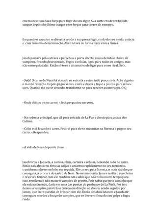 era maior e isso dava força para fugir do seu algoz. Sua sorte era de ter bebido
sangue depois do último ataque e ter forças para correr do vampiro.



Enquanto o vampiro se divertia vendo a sua presa fugir, rindo do seu medo, astúcia
e com tamanha determinação, Alice lutava de forma feroz com a fêmea.



Jacob passava pela estrava e percebou a porta aberta, sinais de luta e cheiro de
vampiros, ficando desesperado. Pegou o celular, ligou para todos os amigos, mas
não conseguia falar. Então só teve a alternativa de ligar para o seu rival, Seth.



- Seth! O carro de Ness foi atacado na estrada e estou indo procurá-la. Ache alguém
e mande reforços. Depois pegue o meu carro estrada e fique a postos para o meu
uivo. Quando me ouvir uivando, transforme-se para receber as instruços. OK¿



- Onde deixou o seu carro¿ - Seth perguntou nervoso.



- Na rodovia principal, que dá para entrada de La Pus e desvio para a casa dos
Cullens.

- Colin está lavando o carro. Pedirei para ele te encontrar na floresta e pego o seu
carro. – Respondeu.



- A vida de Ness depende disso.



Jacob tirou a Jaqueta, a camisa, tênis, carteira e celular, deixando tudo no carro.
Então saiu do carro, tirou as calças e amarrou rapidamente no seu tornozelo,
transformando-se em lobo em seguida. Ele correu pela floresta, o mais rápido que
conseguia, a procura do rastro de Ness. Nesse momento, James sentiu o seu cheiro
e resolveu brincar com ele também. Mas sabia que não tinha muito tempo para
isso, resolvendo não matar o vampiro de pronto. Pois sabia que pelo caminho que
ela estava fazendo, daria em uma das pontas do penhasco de La Push. Por isso
deixou a vampiro para trás e correu em direção ao cheiro, sendo seguido por
James, que faziz questão de brincar com ele. Então dos dois lutaram e Jacob até
conseguiu morder o braço do vampiro, que se desvencilhou do seu golpe e fugiu
rindo.
 