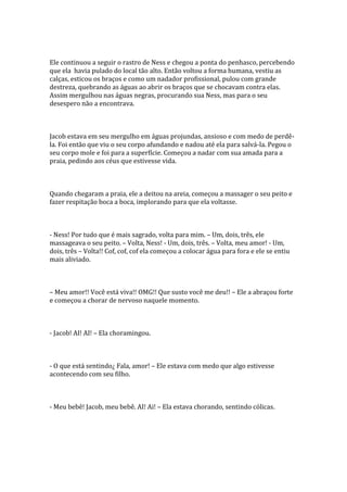 Ele continuou a seguir o rastro de Ness e chegou a ponta do penhasco, percebendo
que ela havia pulado do local tão alto. Então voltou a forma humana, vestiu as
calças, esticou os braços e como um nadador profissional, pulou com grande
destreza, quebrando as águas ao abrir os braços que se chocavam contra elas.
Assim mergulhou nas águas negras, procurando sua Ness, mas para o seu
desespero não a encontrava.



Jacob estava em seu mergulho em águas projundas, ansioso e com medo de perdê-
la. Foi então que viu o seu corpo afundando e nadou até ela para salvá-la. Pegou o
seu corpo mole e foi para a superfície. Começou a nadar com sua amada para a
praia, pedindo aos céus que estivesse vida.



Quando chegaram a praia, ele a deitou na areia, começou a massager o seu peito e
fazer respitação boca a boca, implorando para que ela voltasse.



- Ness! Por tudo que é mais sagrado, volta para mim. – Um, dois, três, ele
massageava o seu peito. – Volta, Ness! - Um, dois, três. – Volta, meu amor! - Um,
dois, três – Volta!! Cof, cof, cof ela começou a colocar água para fora e ele se entiu
mais aliviado.



– Meu amor!! Você está viva!! OMG!! Que susto você me deu!! – Ele a abraçou forte
e começou a chorar de nervoso naquele momento.



- Jacob! AI! AI! – Ela choramingou.



- O que está sentindo¿ Fala, amor! – Ele estava com medo que algo estivesse
acontecendo com seu filho.



- Meu bebê! Jacob, meu bebê. AI! Ai! – Ela estava chorando, sentindo cólicas.
 