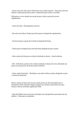 - Estou com você, meu amor! Tudo dará certo, minha menina. – Ele estava nervoso
demais e sabia que precisava fazer o impossível para salvar o seu filho.

Seth parou o carro, dando um cavalo de pau e abriu a porta do carona
rapidamente.



- Como ela está¿ - Ele perguntou nervoso.



- Ela está com cólicas. Tenho que levá-la para o hospital de rapidamente.



- Vai levá-la para o posto de La Push ou hospital de Forks¿



- Vamos para o hospital, que está mais bem equipado do que o posto.



- Abra a porta de trás para eu colocá-la deitada no banco. – Jacob ordenou.



- Ok! – Seth abriu a porta e ele a colocou deitada no banco do carro, dobrando um
pouco as suas pernas, de forma muito carinhosa.



- Amor, tudo ficará bem! – Ele beijou a sua mão e fechou a porta, dirigindo-se para
o acento do motorista.



Seth se sentou no banco do carona e Jacob partiu em alta velocidade para o
Hospital de Forks. Quando chegou lá pegou sua carteira, tomou Ness em seus
braços e entrou correndo, seguido por Seth.



- Bom dia! Minha noiva está com contrações, ela está grávida e precisamos de um
médico. – Falou para a atendente.
 